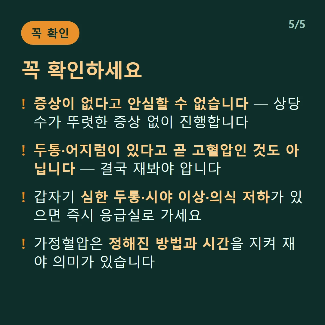 꼭 확인하세요 — 증상이 없다고 안심할 수 없습니다 — 상당수가 뚜렷한 증상 없이 진행합니다 / 두통·어지럼이 있다고 곧 고혈압인 것도 아닙니다 — 결국 재봐야 압니다 / 갑자기 심한 두통·시야 이상·의식 저하가 있으면 즉시 응급실로 가세요 / 가정혈압은 정해진 방법과 시간을 지켜 재야 의미가 있습니다