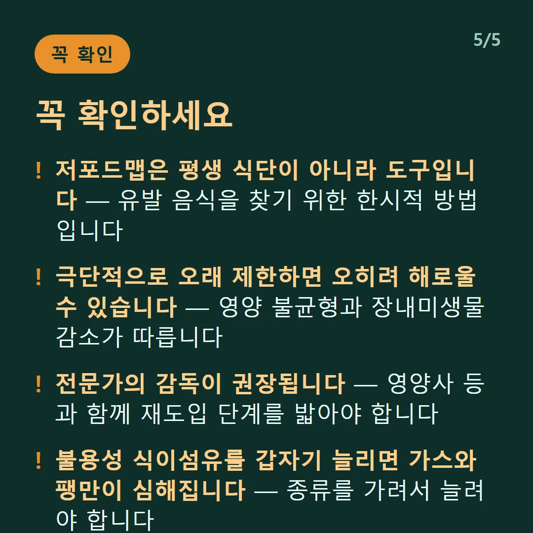 꼭 확인하세요 — 저포드맵은 평생 식단이 아니라 도구입니다 — 유발 음식을 찾기 위한 한시적 방법입니다 / 극단적으로 오래 제한하면 오히려 해로울 수 있습니다 — 영양 불균형과 장내미생물 감소가 따릅니다 / 전문가의 감독이 권장됩니다 — 영양사 등과 함께 재도입 단계를 밟아야 합니다 / 불용성 식이섬유를 갑자기 늘리면 가스와 팽만이 심해집니다 — 종류를 가려서 늘려야 합니다
