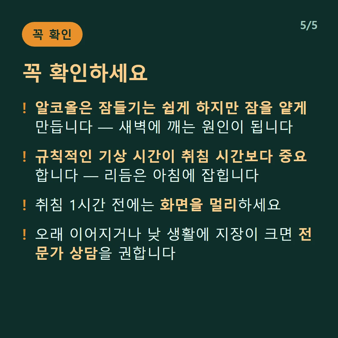 꼭 확인하세요 — 알코올은 잠들기는 쉽게 하지만 잠을 얕게 만듭니다 — 새벽에 깨는 원인이 됩니다 / 규칙적인 기상 시간이 취침 시간보다 중요합니다 — 리듬은 아침에 잡힙니다 / 취침 1시간 전에는 화면을 멀리하세요 / 오래 이어지거나 낮 생활에 지장이 크면 전문가 상담을 권합니다