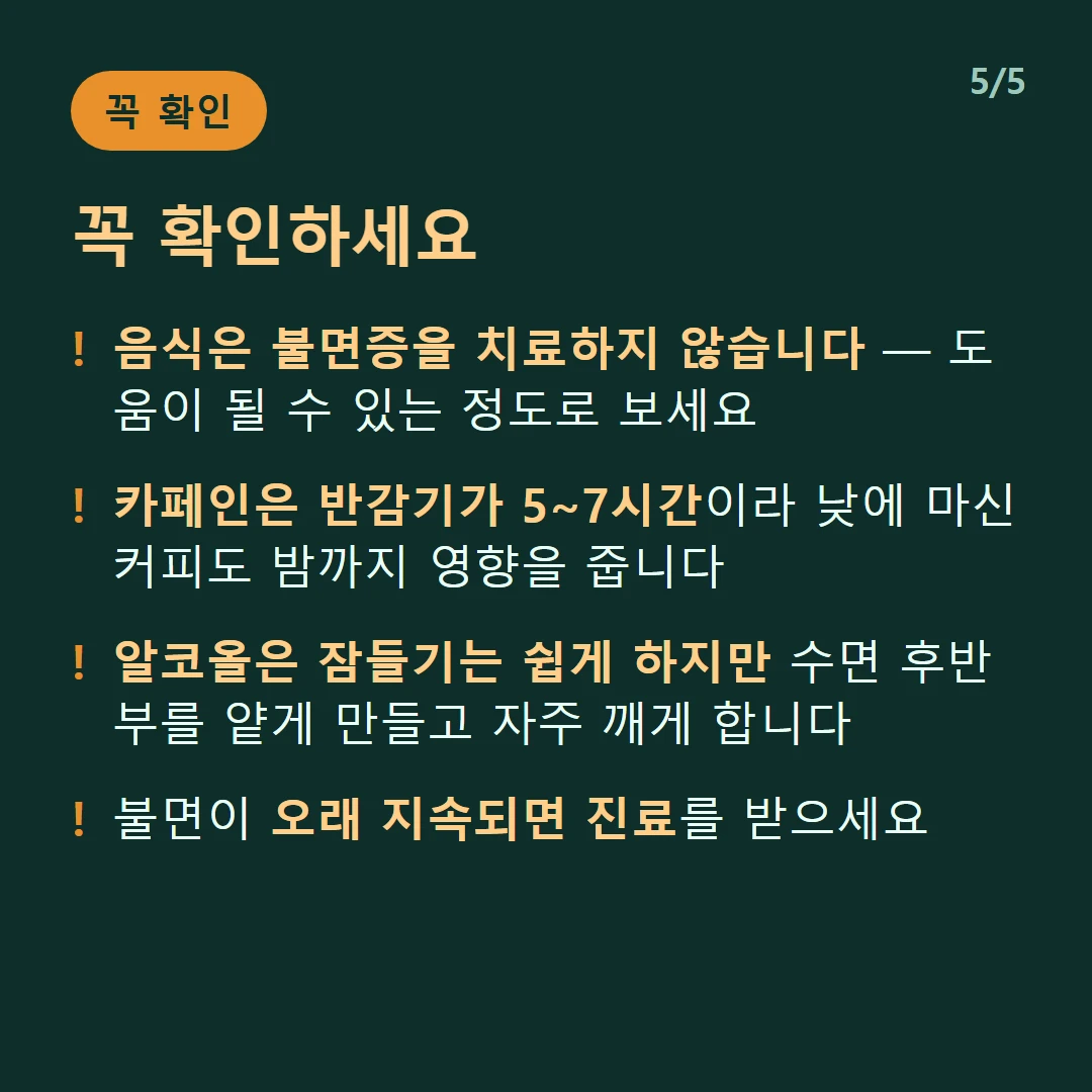 꼭 확인하세요 — 음식은 불면증을 치료하지 않습니다 — 도움이 될 수 있는 정도로 보세요 / 카페인은 반감기가 5~7시간이라 낮에 마신 커피도 밤까지 영향을 줍니다 / 알코올은 잠들기는 쉽게 하지만 수면 후반부를 얕게 만들고 자주 깨게 합니다 / 불면이 오래 지속되면 진료를 받으세요