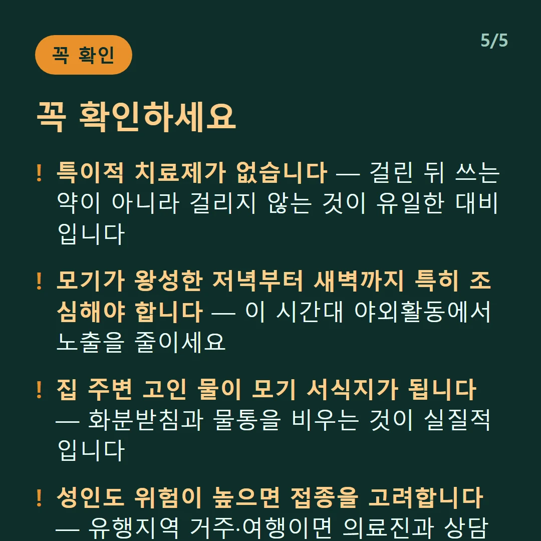 꼭 확인하세요 — 특이적 치료제가 없습니다 — 걸린 뒤 쓰는 약이 아니라 걸리지 않는 것이 유일한 대비입니다 / 모기가 왕성한 저녁부터 새벽까지 특히 조심해야 합니다 — 이 시간대 야외활동에서 노출을 줄이세요 / 집 주변 고인 물이 모기 서식지가 됩니다 — 화분받침과 물통을 비우는 것이 실질적입니다 / 성인도 위험이 높으면 접종을 고려합니다 — 유행지역 거주·여행이면 의료진과 상담하세요