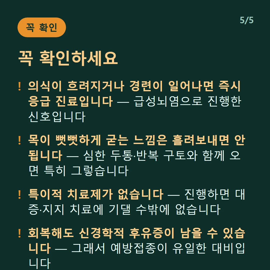 꼭 확인하세요 — 의식이 흐려지거나 경련이 일어나면 즉시 응급 진료입니다 — 급성뇌염으로 진행한 신호입니다 / 목이 뻣뻣하게 굳는 느낌은 흘려보내면 안 됩니다 — 심한 두통·반복 구토와 함께 오면 특히 그렇습니다 / 특이적 치료제가 없습니다 — 진행하면 대증·지지 치료에 기댈 수밖에 없습니다 / 회복해도 신경학적 후유증이 남을 수 있습니다 — 그래서 예방접종이 유일한 대비입니다