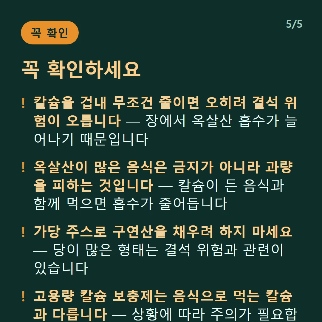 꼭 확인하세요 — 칼슘을 겁내 무조건 줄이면 오히려 결석 위험이 오릅니다 — 장에서 옥살산 흡수가 늘어나기 때문입니다 / 옥살산이 많은 음식은 금지가 아니라 과량을 피하는 것입니다 — 칼슘이 든 음식과 함께 먹으면 흡수가 줄어듭니다 / 가당 주스로 구연산을 채우려 하지 마세요 — 당이 많은 형태는 결석 위험과 관련이 있습니다 / 고용량 칼슘 보충제는 음식으로 먹는 칼슘과 다릅니다 — 상황에 따라 주의가 필요합니다