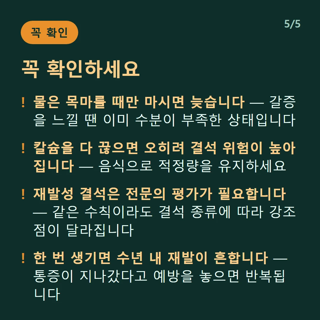 꼭 확인하세요 — 물은 목마를 때만 마시면 늦습니다 — 갈증을 느낄 땐 이미 수분이 부족한 상태입니다 / 칼슘을 다 끊으면 오히려 결석 위험이 높아집니다 — 음식으로 적정량을 유지하세요 / 재발성 결석은 전문의 평가가 필요합니다 — 같은 수칙이라도 결석 종류에 따라 강조점이 달라집니다 / 한 번 생기면 수년 내 재발이 흔합니다 — 통증이 지나갔다고 예방을 놓으면 반복됩니다