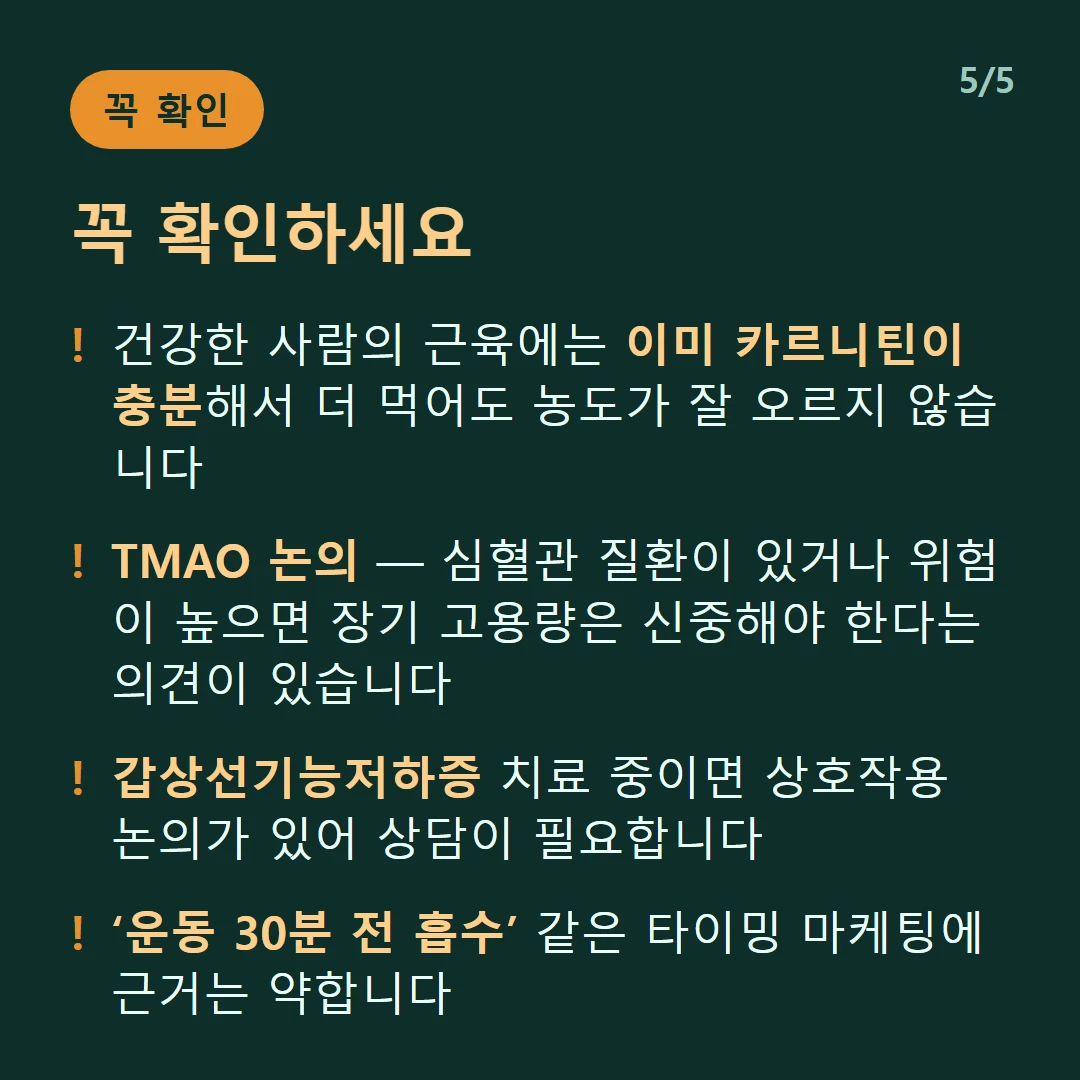 꼭 확인하세요 — 건강한 사람의 근육에는 이미 카르니틴이 충분해서 더 먹어도 농도가 잘 오르지 않습니다 / TMAO 논의 — 심혈관 질환이 있거나 위험이 높으면 장기 고용량은 신중해야 한다는 의견이 있습니다 / 갑상선기능저하증 치료 중이면 상호작용 논의가 있어 상담이 필요합니다 / ‘운동 30분 전 흡수’ 같은 타이밍 마케팅에 근거는 약합니다