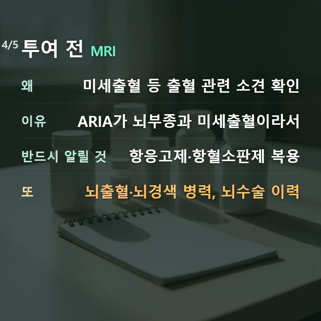 투여 전 MRI — 왜 미세출혈 등 출혈 관련 소견 확인, 이유 ARIA가 뇌부종과 미세출혈이라서, 반드시 알릴 것 항응고제·항혈소판제 복용, 또 뇌출혈·뇌경색 병력, 뇌수술 이력