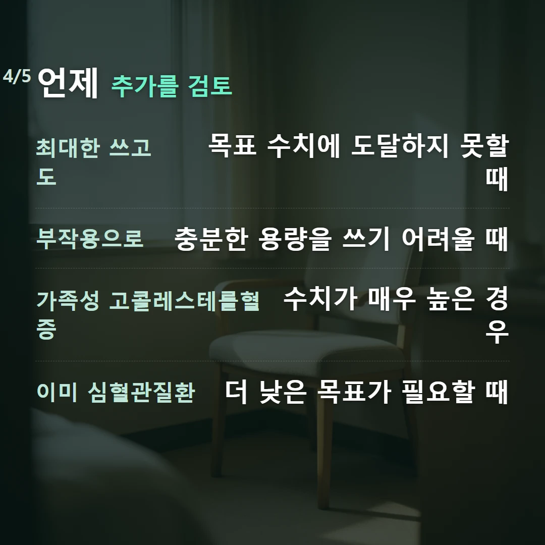 언제 추가를 검토 — 최대한 쓰고도 목표 수치에 도달하지 못할 때, 부작용으로 충분한 용량을 쓰기 어려울 때, 가족성 고콜레스테롤혈증 수치가 매우 높은 경우, 이미 심혈관질환 더 낮은 목표가 필요할 때