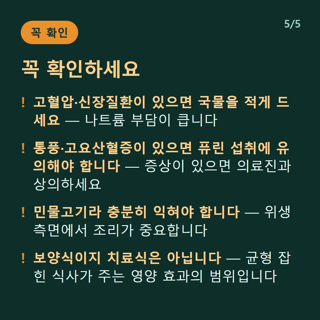 꼭 확인하세요 — 고혈압·신장질환이 있으면 국물을 적게 드세요 — 나트륨 부담이 큽니다 / 통풍·고요산혈증이 있으면 퓨린 섭취에 유의해야 합니다 — 증상이 있으면 의료진과 상의하세요 / 민물고기라 충분히 익혀야 합니다 — 위생 측면에서 조리가 중요합니다 / 보양식이지 치료식은 아닙니다 — 균형 잡힌 식사가 주는 영양 효과의 범위입니다