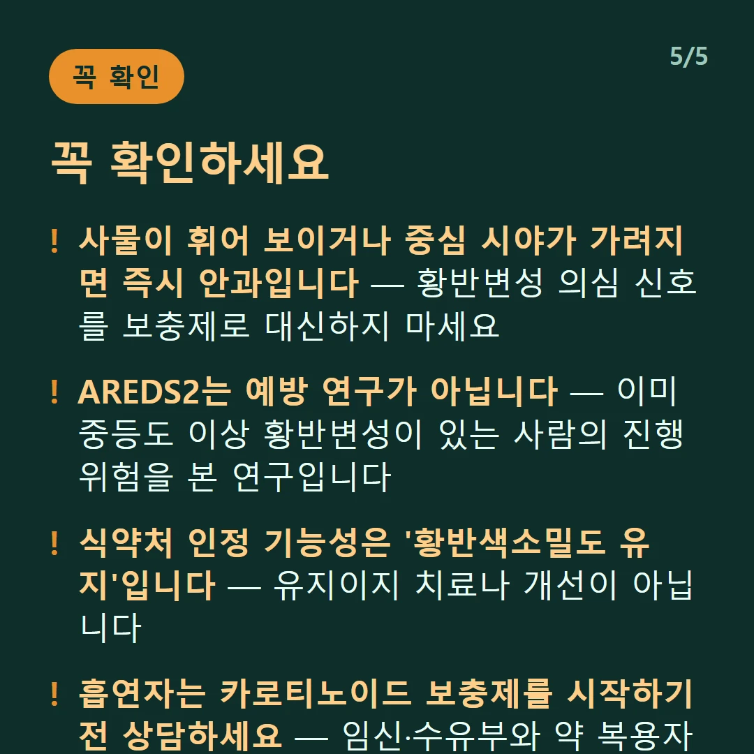 꼭 확인하세요 — 사물이 휘어 보이거나 중심 시야가 가려지면 즉시 안과입니다 — 황반변성 의심 신호를 보충제로 대신하지 마세요 / AREDS2는 예방 연구가 아닙니다 — 이미 중등도 이상 황반변성이 있는 사람의 진행 위험을 본 연구입니다 / 식약처 인정 기능성은 '황반색소밀도 유지'입니다 — 유지이지 치료나 개선이 아닙니다 / 흡연자는 카로티노이드 보충제를 시작하기 전 상담하세요 — 임신·수유부와 약 복용자도 마찬가지입니다