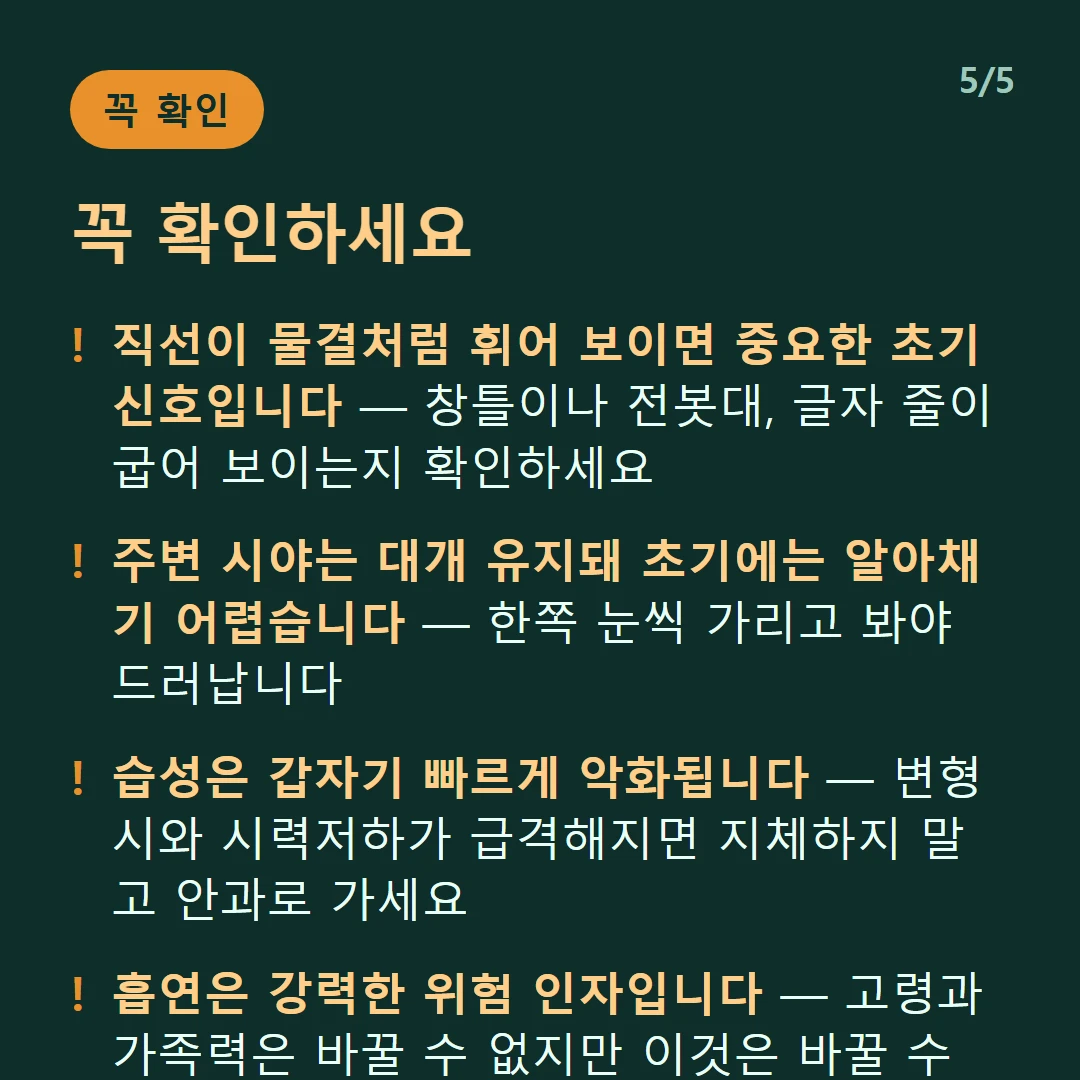 꼭 확인하세요 — 직선이 물결처럼 휘어 보이면 중요한 초기 신호입니다 — 창틀이나 전봇대, 글자 줄이 굽어 보이는지 확인하세요 / 주변 시야는 대개 유지돼 초기에는 알아채기 어렵습니다 — 한쪽 눈씩 가리고 봐야 드러납니다 / 습성은 갑자기 빠르게 악화됩니다 — 변형시와 시력저하가 급격해지면 지체하지 말고 안과로 가세요 / 흡연은 강력한 위험 인자입니다 — 고령과 가족력은 바꿀 수 없지만 이것은 바꿀 수 있습니다