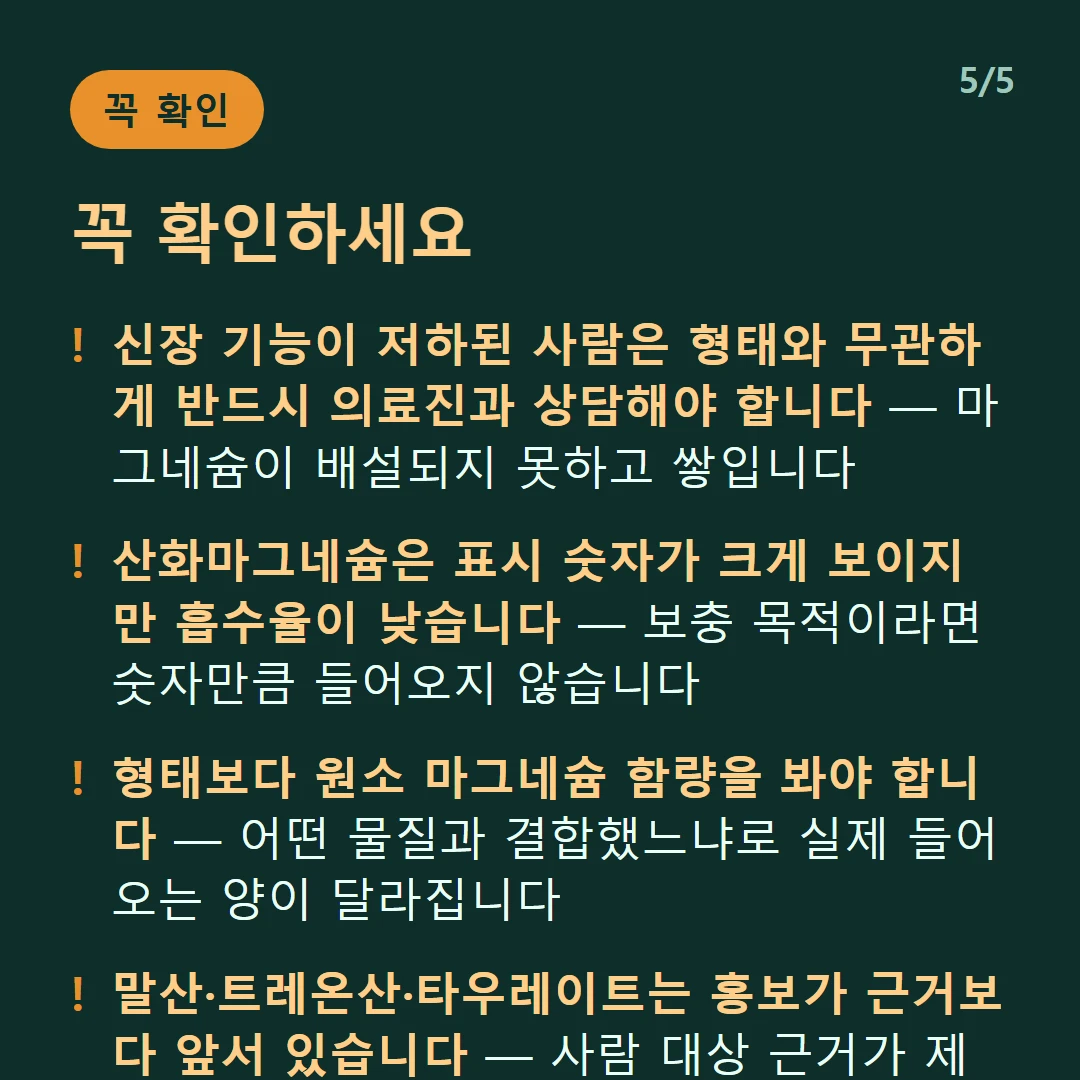 꼭 확인하세요 — 신장 기능이 저하된 사람은 형태와 무관하게 반드시 의료진과 상담해야 합니다 — 마그네슘이 배설되지 못하고 쌓입니다 / 산화마그네슘은 표시 숫자가 크게 보이지만 흡수율이 낮습니다 — 보충 목적이라면 숫자만큼 들어오지 않습니다 / 형태보다 원소 마그네슘 함량을 봐야 합니다 — 어떤 물질과 결합했느냐로 실제 들어오는 양이 달라집니다 / 말산·트레온산·타우레이트는 홍보가 근거보다 앞서 있습니다 — 사람 대상 근거가 제한적입니다