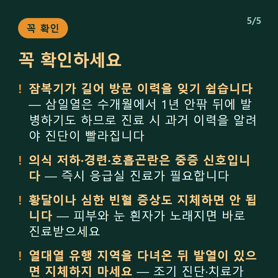 꼭 확인하세요 — 잠복기가 길어 방문 이력을 잊기 쉽습니다 — 삼일열은 수개월에서 1년 안팎 뒤에 발병하기도 하므로 진료 시 과거 이력을 알려야 진단이 빨라집니다 / 의식 저하·경련·호흡곤란은 중증 신호입니다 — 즉시 응급실 진료가 필요합니다 / 황달이나 심한 빈혈 증상도 지체하면 안 됩니다 — 피부와 눈 흰자가 노래지면 바로 진료받으세요 / 열대열 유행 지역을 다녀온 뒤 발열이 있으면 지체하지 마세요 — 조기 진단·치료가 특히 중요합니다