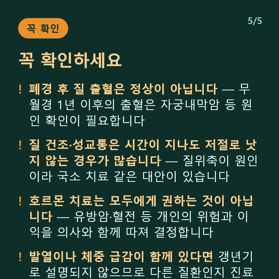 꼭 확인하세요 — 폐경 후 질 출혈은 정상이 아닙니다 — 무월경 1년 이후의 출혈은 자궁내막암 등 원인 확인이 필요합니다 / 질 건조·성교통은 시간이 지나도 저절로 낫지 않는 경우가 많습니다 — 질위축이 원인이라 국소 치료 같은 대안이 있습니다 / 호르몬 치료는 모두에게 권하는 것이 아닙니다 — 유방암·혈전 등 개인의 위험과 이익을 의사와 함께 따져 결정합니다 / 발열이나 체중 급감이 함께 있다면 갱년기로 설명되지 않으므로 다른 질환인지 진료로 확인하세요