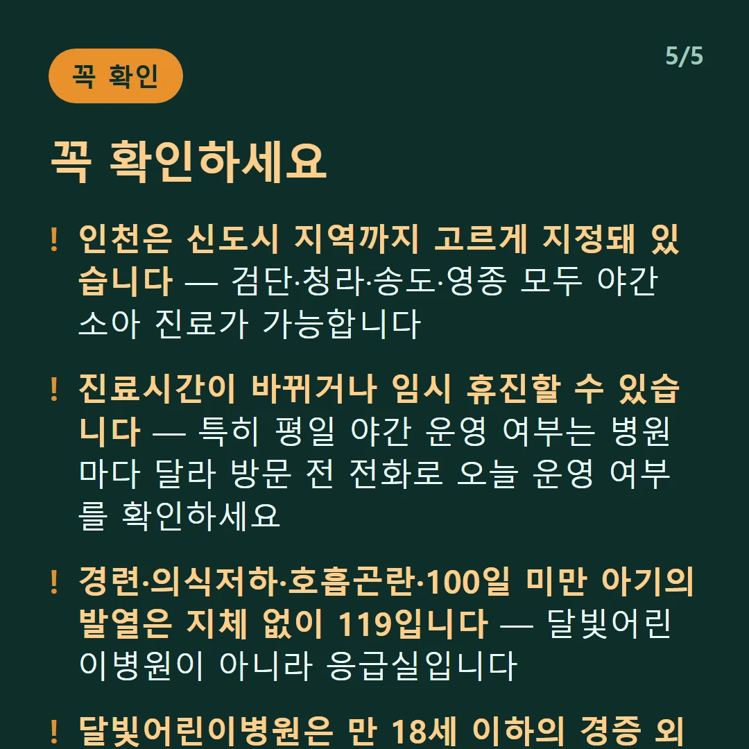 꼭 확인하세요 — 인천은 신도시 지역까지 고르게 지정돼 있습니다 — 검단·청라·송도·영종 모두 야간 소아 진료가 가능합니다 / 진료시간이 바뀌거나 임시 휴진할 수 있습니다 — 특히 평일 야간 운영 여부는 병원마다 달라 방문 전 전화로 오늘 운영 여부를 확인하세요 / 경련·의식저하·호흡곤란·100일 미만 아기의 발열은 지체 없이 119입니다 — 달빛어린이병원이 아니라 응급실입니다 / 달빛어린이병원은 만 18세 이하의 경증 외래입니다 — 발열·감기·장염 같은 경증이 대상이고 응급실이 아닙니다