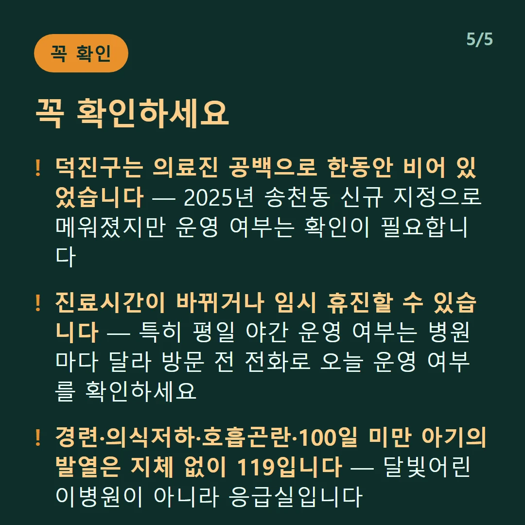 꼭 확인하세요 — 덕진구는 의료진 공백으로 한동안 비어 있었습니다 — 2025년 송천동 신규 지정으로 메워졌지만 운영 여부는 확인이 필요합니다 / 진료시간이 바뀌거나 임시 휴진할 수 있습니다 — 특히 평일 야간 운영 여부는 병원마다 달라 방문 전 전화로 오늘 운영 여부를 확인하세요 / 경련·의식저하·호흡곤란·100일 미만 아기의 발열은 지체 없이 119입니다 — 달빛어린이병원이 아니라 응급실입니다 / 달빛어린이병원은 만 18세 이하의 경증 외래입니다 — 발열·감기·장염 같은 경증이 대상이고 응급실이 아닙니다