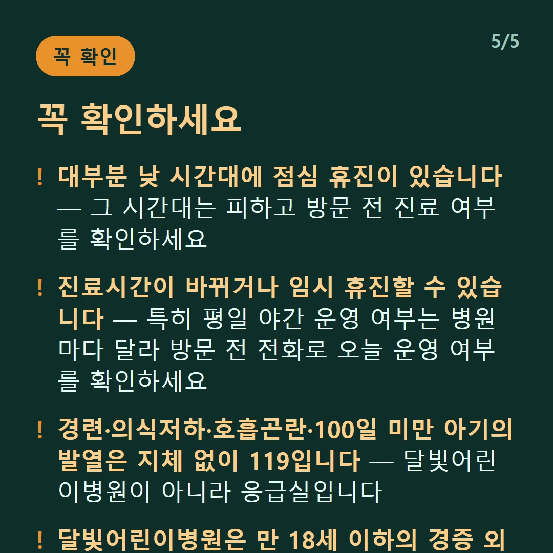 꼭 확인하세요 — 대부분 낮 시간대에 점심 휴진이 있습니다 — 그 시간대는 피하고 방문 전 진료 여부를 확인하세요 / 진료시간이 바뀌거나 임시 휴진할 수 있습니다 — 특히 평일 야간 운영 여부는 병원마다 달라 방문 전 전화로 오늘 운영 여부를 확인하세요 / 경련·의식저하·호흡곤란·100일 미만 아기의 발열은 지체 없이 119입니다 — 달빛어린이병원이 아니라 응급실입니다 / 달빛어린이병원은 만 18세 이하의 경증 외래입니다 — 발열·감기·장염 같은 경증이 대상이고 응급실이 아닙니다
