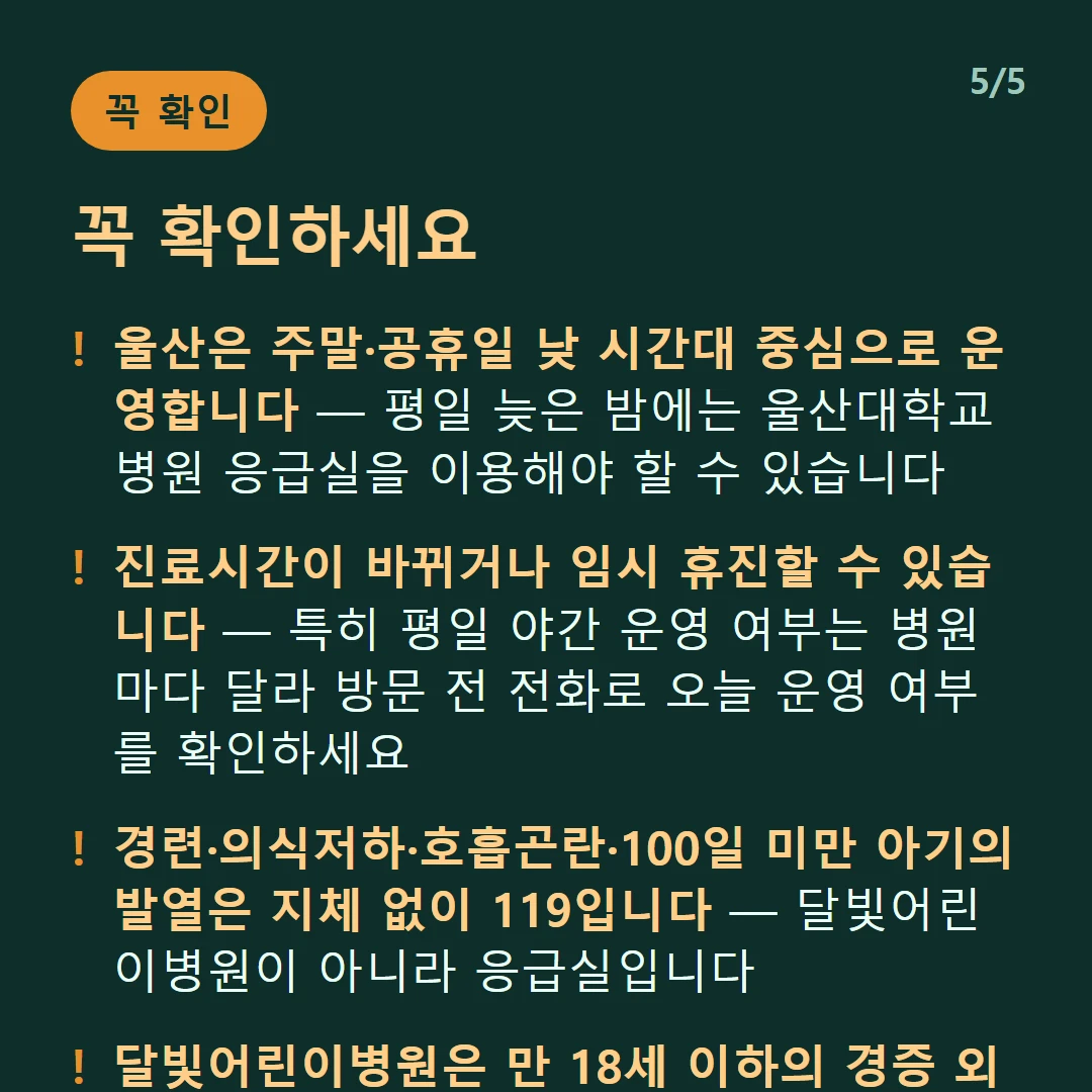 꼭 확인하세요 — 울산은 주말·공휴일 낮 시간대 중심으로 운영합니다 — 평일 늦은 밤에는 울산대학교병원 응급실을 이용해야 할 수 있습니다 / 진료시간이 바뀌거나 임시 휴진할 수 있습니다 — 특히 평일 야간 운영 여부는 병원마다 달라 방문 전 전화로 오늘 운영 여부를 확인하세요 / 경련·의식저하·호흡곤란·100일 미만 아기의 발열은 지체 없이 119입니다 — 달빛어린이병원이 아니라 응급실입니다 / 달빛어린이병원은 만 18세 이하의 경증 외래입니다 — 발열·감기·장염 같은 경증이 대상이고 응급실이 아닙니다