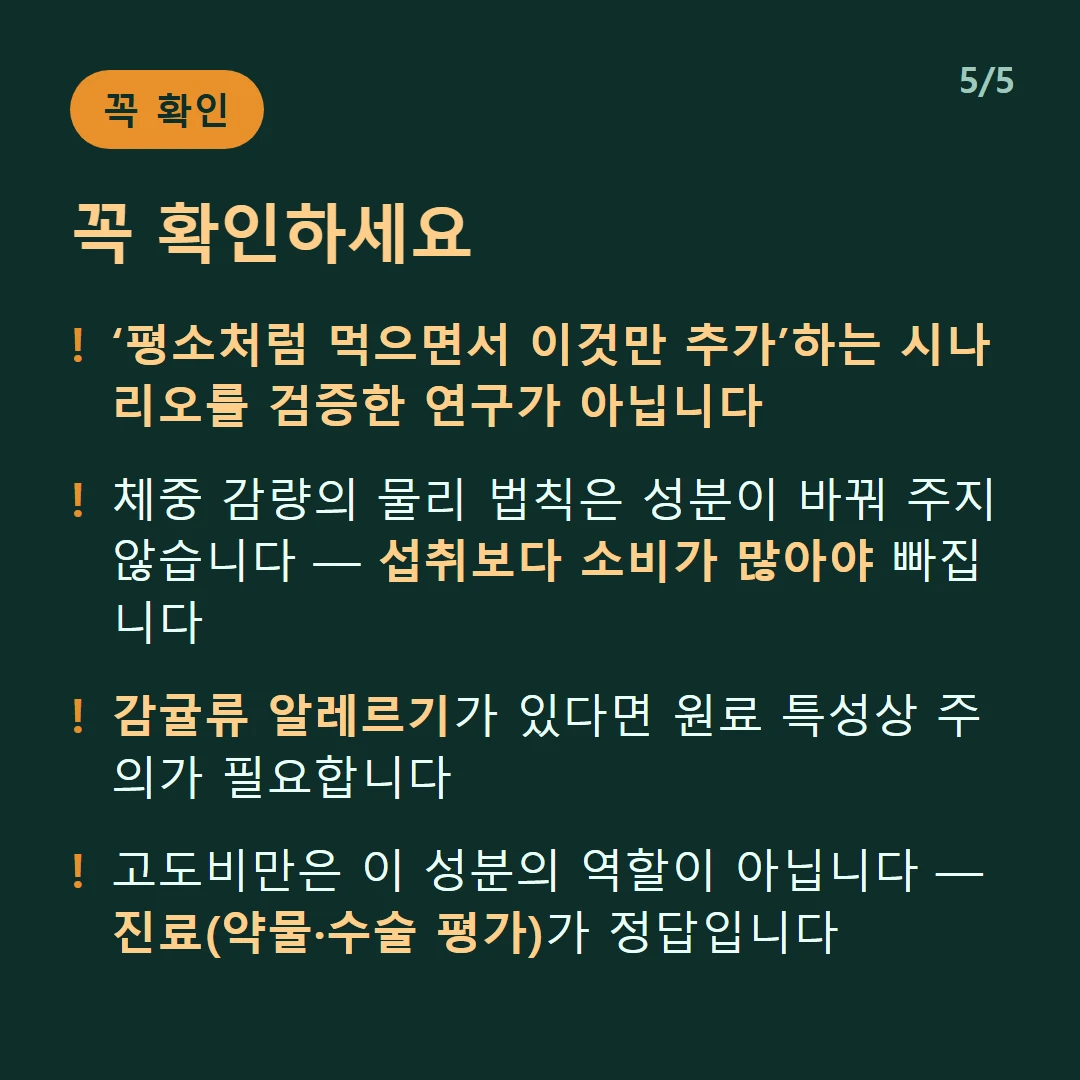 꼭 확인하세요 — ‘평소처럼 먹으면서 이것만 추가’하는 시나리오를 검증한 연구가 아닙니다 / 체중 감량의 물리 법칙은 성분이 바꿔 주지 않습니다 — 섭취보다 소비가 많아야 빠집니다 / 감귤류 알레르기가 있다면 원료 특성상 주의가 필요합니다 / 고도비만은 이 성분의 역할이 아닙니다 — 진료(약물·수술 평가)가 정답입니다