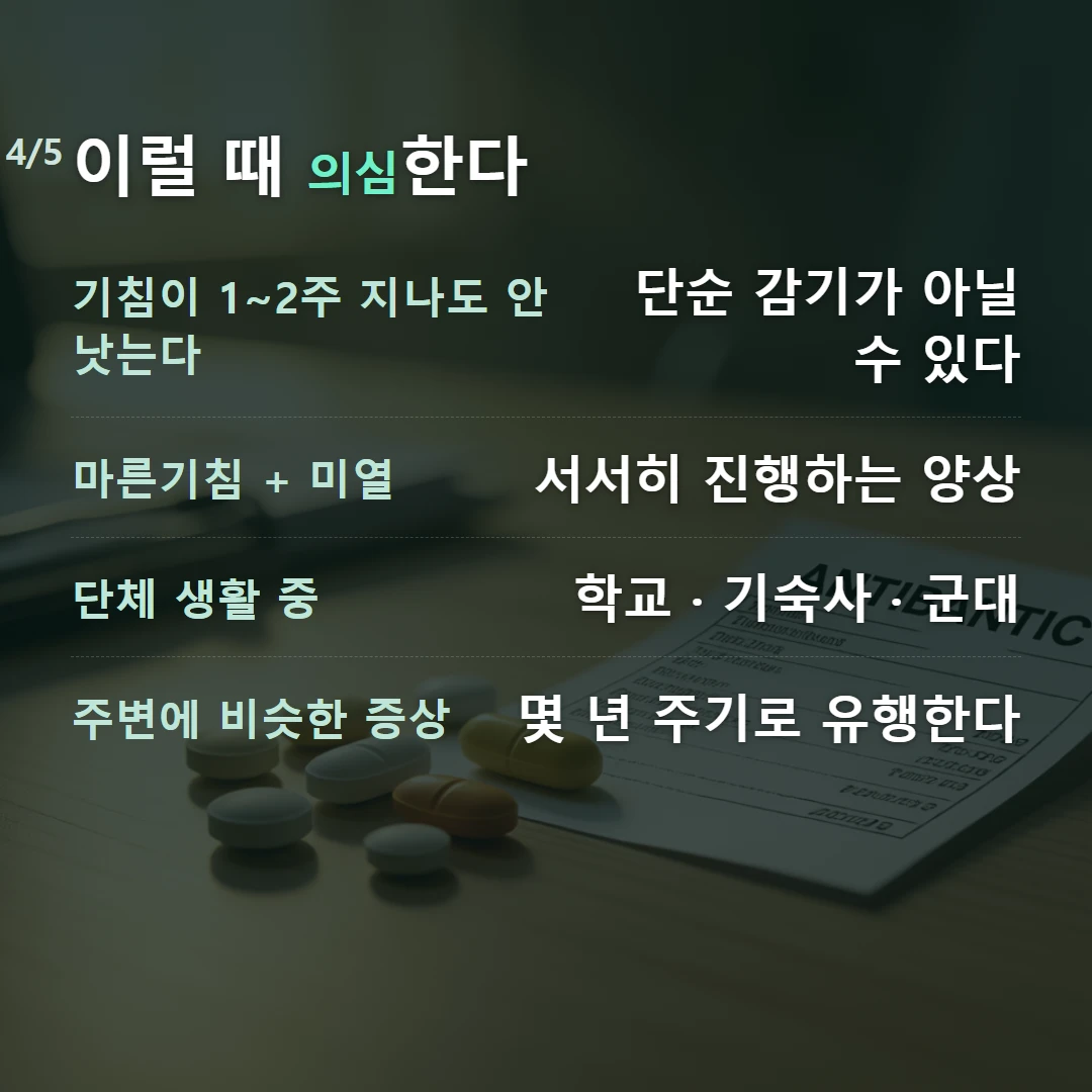 이럴 때 의심한다 — 기침이 1~2주 지나도 안 낫는다 단순 감기가 아닐 수 있다, 마른기침 + 미열 서서히 진행하는 양상, 단체 생활 중 학교 · 기숙사 · 군대, 주변에 비슷한 증상 몇 년 주기로 유행한다