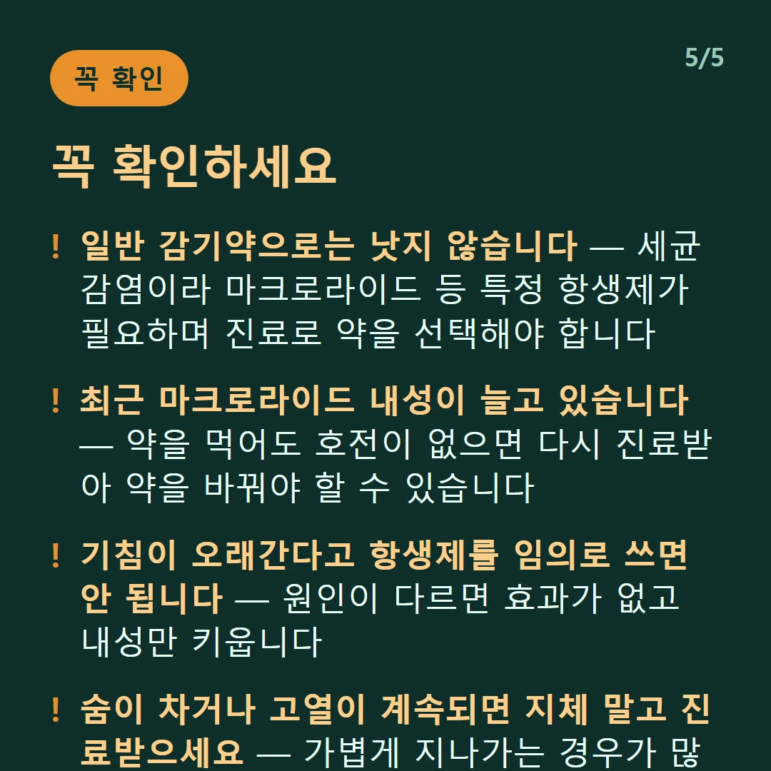 꼭 확인하세요 — 일반 감기약으로는 낫지 않습니다 — 세균 감염이라 마크로라이드 등 특정 항생제가 필요하며 진료로 약을 선택해야 합니다 / 최근 마크로라이드 내성이 늘고 있습니다 — 약을 먹어도 호전이 없으면 다시 진료받아 약을 바꿔야 할 수 있습니다 / 기침이 오래간다고 항생제를 임의로 쓰면 안 됩니다 — 원인이 다르면 효과가 없고 내성만 키웁니다 / 숨이 차거나 고열이 계속되면 지체 말고 진료받으세요 — 가볍게 지나가는 경우가 많지만 모두 그런 것은 아닙니다