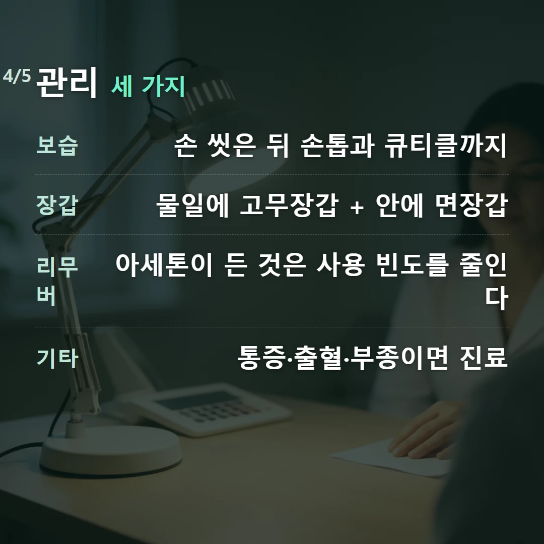 관리 세 가지 — 보습 손 씻은 뒤 손톱과 큐티클까지, 장갑 물일에 고무장갑 + 안에 면장갑, 리무버 아세톤이 든 것은 사용 빈도를 줄인다, 기타 통증·출혈·부종이면 진료