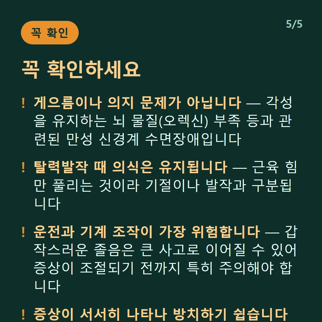 꼭 확인하세요 — 게으름이나 의지 문제가 아닙니다 — 각성을 유지하는 뇌 물질(오렉신) 부족 등과 관련된 만성 신경계 수면장애입니다 / 탈력발작 때 의식은 유지됩니다 — 근육 힘만 풀리는 것이라 기절이나 발작과 구분됩니다 / 운전과 기계 조작이 가장 위험합니다 — 갑작스러운 졸음은 큰 사고로 이어질 수 있어 증상이 조절되기 전까지 특히 주의해야 합니다 / 증상이 서서히 나타나 방치하기 쉽습니다 — 진단이 늦어질수록 사고 위험과 일상 지장이 커집니다