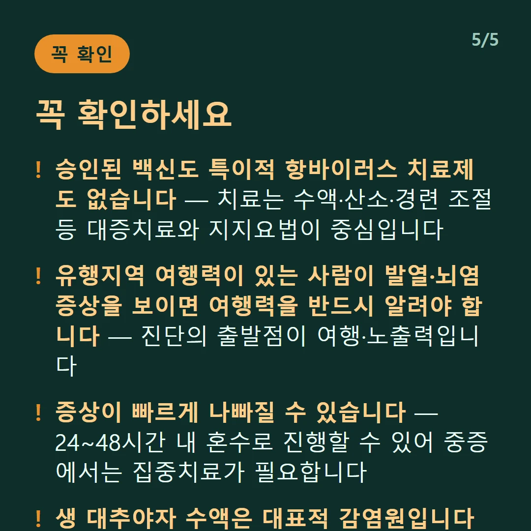 꼭 확인하세요 — 승인된 백신도 특이적 항바이러스 치료제도 없습니다 — 치료는 수액·산소·경련 조절 등 대증치료와 지지요법이 중심입니다 / 유행지역 여행력이 있는 사람이 발열·뇌염 증상을 보이면 여행력을 반드시 알려야 합니다 — 진단의 출발점이 여행·노출력입니다 / 증상이 빠르게 나빠질 수 있습니다 — 24~48시간 내 혼수로 진행할 수 있어 중증에서는 집중치료가 필요합니다 / 생 대추야자 수액은 대표적 감염원입니다 — 유행지역에서는 가공하지 않은 야생 과일도 피하세요
