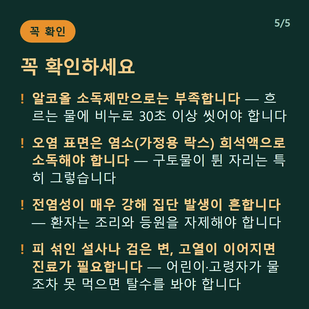 꼭 확인하세요 — 알코올 소독제만으로는 부족합니다 — 흐르는 물에 비누로 30초 이상 씻어야 합니다 / 오염 표면은 염소(가정용 락스) 희석액으로 소독해야 합니다 — 구토물이 튄 자리는 특히 그렇습니다 / 전염성이 매우 강해 집단 발생이 흔합니다 — 환자는 조리와 등원을 자제해야 합니다 / 피 섞인 설사나 검은 변, 고열이 이어지면 진료가 필요합니다 — 어린이·고령자가 물조차 못 먹으면 탈수를 봐야 합니다
