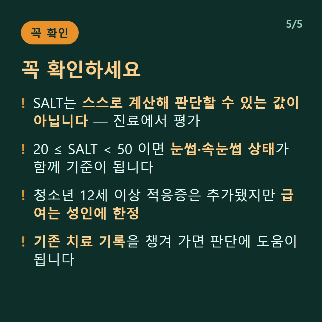 꼭 확인하세요 — SALT는 스스로 계산해 판단할 수 있는 값이 아닙니다 — 진료에서 평가 / 20 ≤ SALT 눈썹·속눈썹 상태가 함께 기준이 됩니다 / 청소년 12세 이상 적응증은 추가됐지만 급여는 성인에 한정 / 기존 치료 기록을 챙겨 가면 판단에 도움이 됩니다