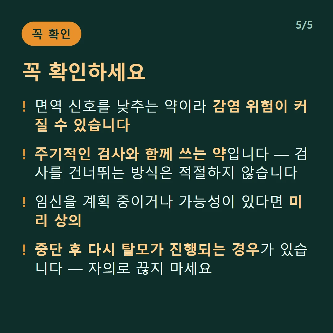 꼭 확인하세요 — 면역 신호를 낮추는 약이라 감염 위험이 커질 수 있습니다 / 주기적인 검사와 함께 쓰는 약입니다 — 검사를 건너뛰는 방식은 적절하지 않습니다 / 임신을 계획 중이거나 가능성이 있다면 미리 상의 / 중단 후 다시 탈모가 진행되는 경우가 있습니다 — 자의로 끊지 마세요