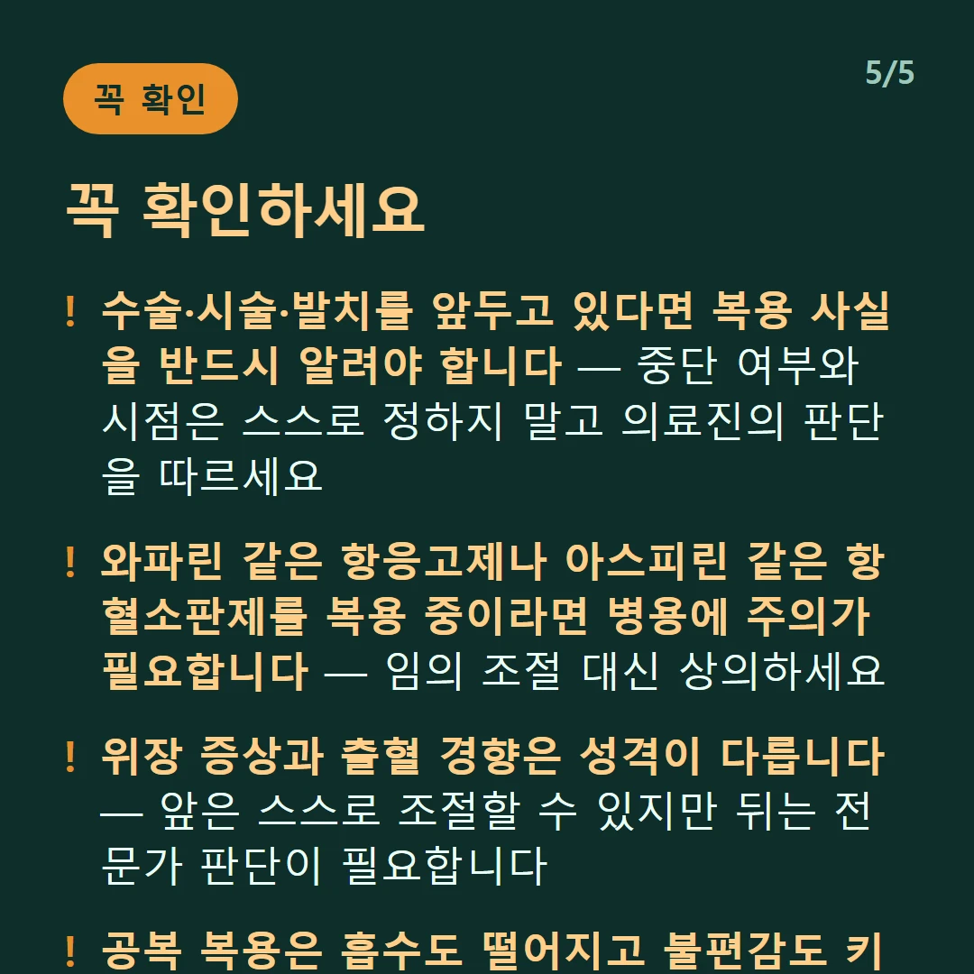 꼭 확인하세요 — 수술·시술·발치를 앞두고 있다면 복용 사실을 반드시 알려야 합니다 — 중단 여부와 시점은 스스로 정하지 말고 의료진의 판단을 따르세요 / 와파린 같은 항응고제나 아스피린 같은 항혈소판제를 복용 중이라면 병용에 주의가 필요합니다 — 임의 조절 대신 상의하세요 / 위장 증상과 출혈 경향은 성격이 다릅니다 — 앞은 스스로 조절할 수 있지만 뒤는 전문가 판단이 필요합니다 / 공복 복용은 흡수도 떨어지고 불편감도 키웁니다 — 식사와 함께 먹는 것이 기본입니다