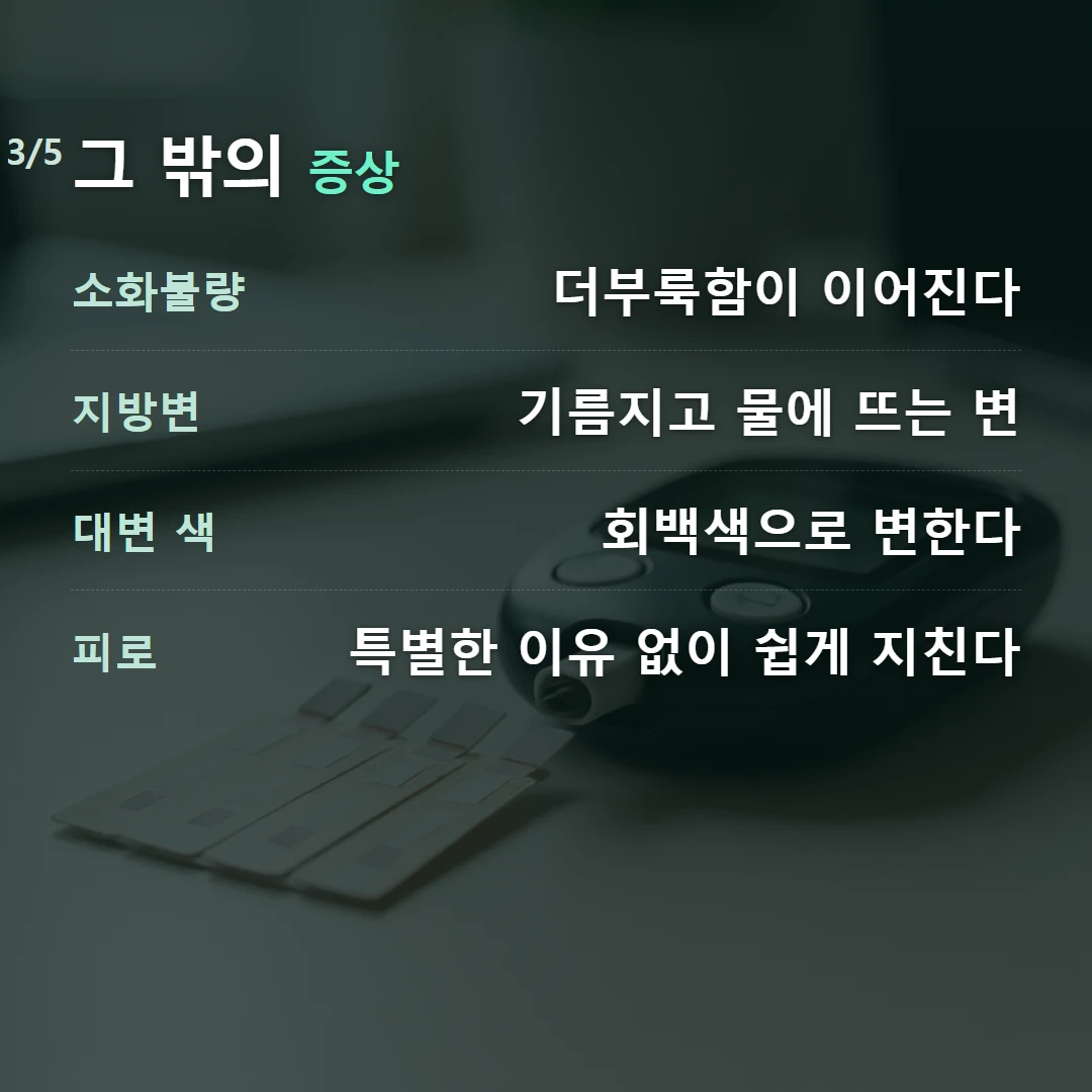 그 밖의 증상 — 소화불량 더부룩함이 이어진다, 지방변 기름지고 물에 뜨는 변, 대변 색 회백색으로 변한다, 피로 특별한 이유 없이 쉽게 지친다