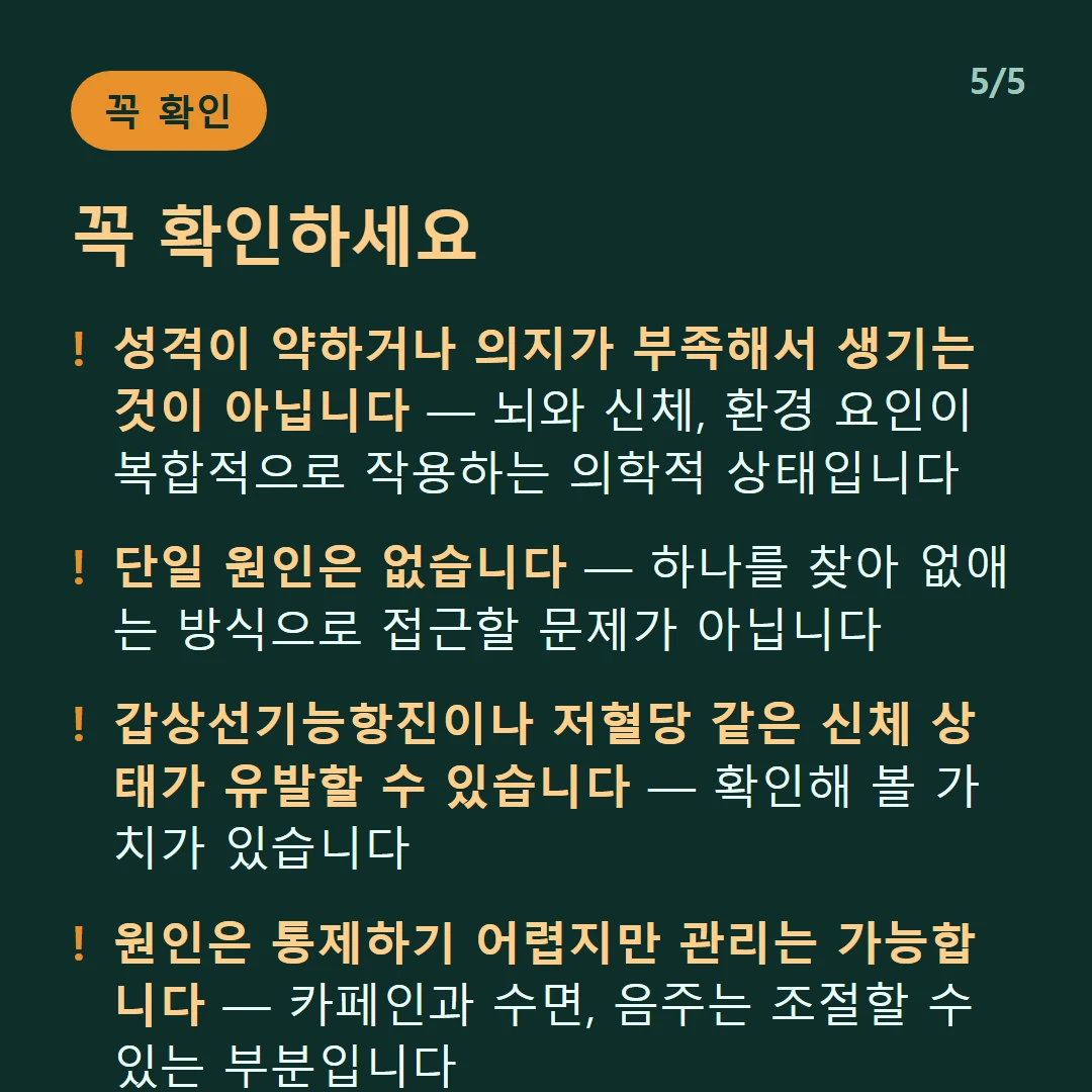 꼭 확인하세요 — 성격이 약하거나 의지가 부족해서 생기는 것이 아닙니다 — 뇌와 신체, 환경 요인이 복합적으로 작용하는 의학적 상태입니다 / 단일 원인은 없습니다 — 하나를 찾아 없애는 방식으로 접근할 문제가 아닙니다 / 갑상선기능항진이나 저혈당 같은 신체 상태가 유발할 수 있습니다 — 확인해 볼 가치가 있습니다 / 원인은 통제하기 어렵지만 관리는 가능합니다 — 카페인과 수면, 음주는 조절할 수 있는 부분입니다