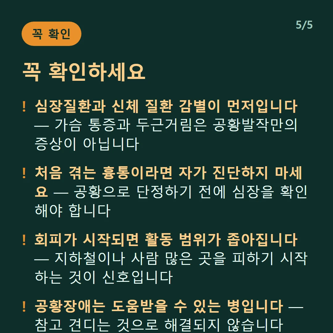 꼭 확인하세요 — 심장질환과 신체 질환 감별이 먼저입니다 — 가슴 통증과 두근거림은 공황발작만의 증상이 아닙니다 / 처음 겪는 흉통이라면 자가 진단하지 마세요 — 공황으로 단정하기 전에 심장을 확인해야 합니다 / 회피가 시작되면 활동 범위가 좁아집니다 — 지하철이나 사람 많은 곳을 피하기 시작하는 것이 신호입니다 / 공황장애는 도움받을 수 있는 병입니다 — 참고 견디는 것으로 해결되지 않습니다