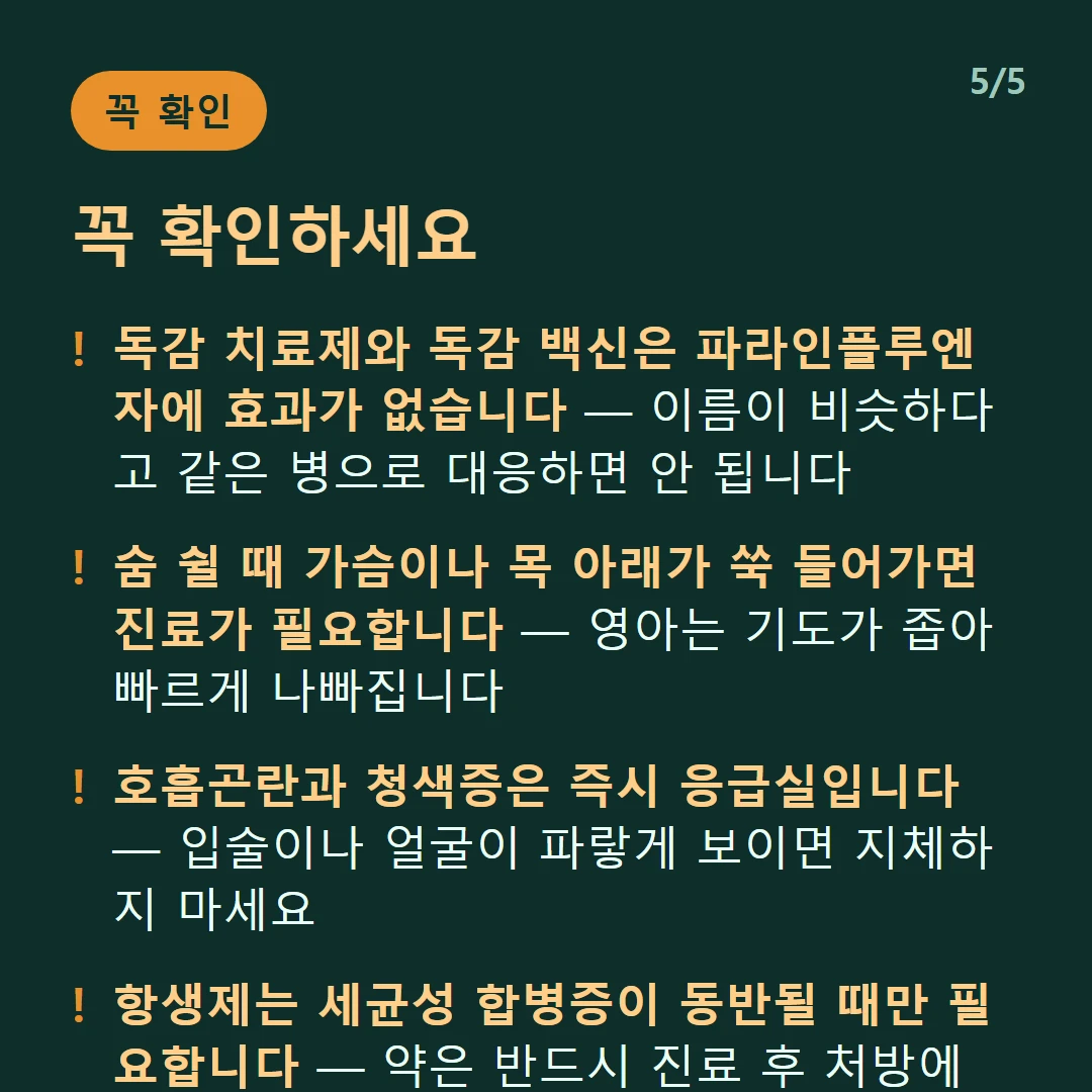 꼭 확인하세요 — 독감 치료제와 독감 백신은 파라인플루엔자에 효과가 없습니다 — 이름이 비슷하다고 같은 병으로 대응하면 안 됩니다 / 숨 쉴 때 가슴이나 목 아래가 쑥 들어가면 진료가 필요합니다 — 영아는 기도가 좁아 빠르게 나빠집니다 / 호흡곤란과 청색증은 즉시 응급실입니다 — 입술이나 얼굴이 파랗게 보이면 지체하지 마세요 / 항생제는 세균성 합병증이 동반될 때만 필요합니다 — 약은 반드시 진료 후 처방에 따라 쓰세요