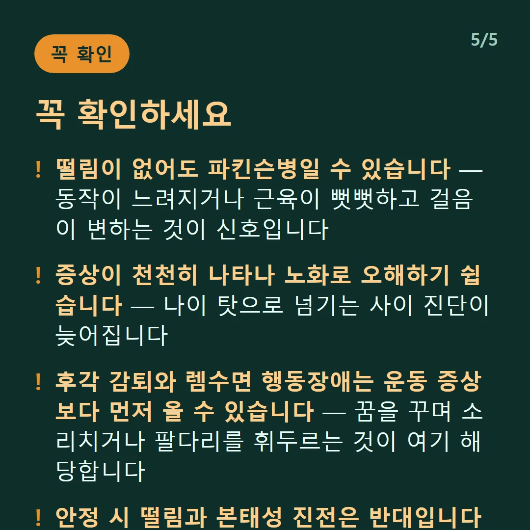 꼭 확인하세요 — 떨림이 없어도 파킨슨병일 수 있습니다 — 동작이 느려지거나 근육이 뻣뻣하고 걸음이 변하는 것이 신호입니다 / 증상이 천천히 나타나 노화로 오해하기 쉽습니다 — 나이 탓으로 넘기는 사이 진단이 늦어집니다 / 후각 감퇴와 렘수면 행동장애는 운동 증상보다 먼저 올 수 있습니다 — 꿈을 꾸며 소리치거나 팔다리를 휘두르는 것이 여기 해당합니다 / 안정 시 떨림과 본태성 진전은 반대입니다 — 가만히 있을 때 떨리는지 움직일 때 떨리는지가 갈림길입니다