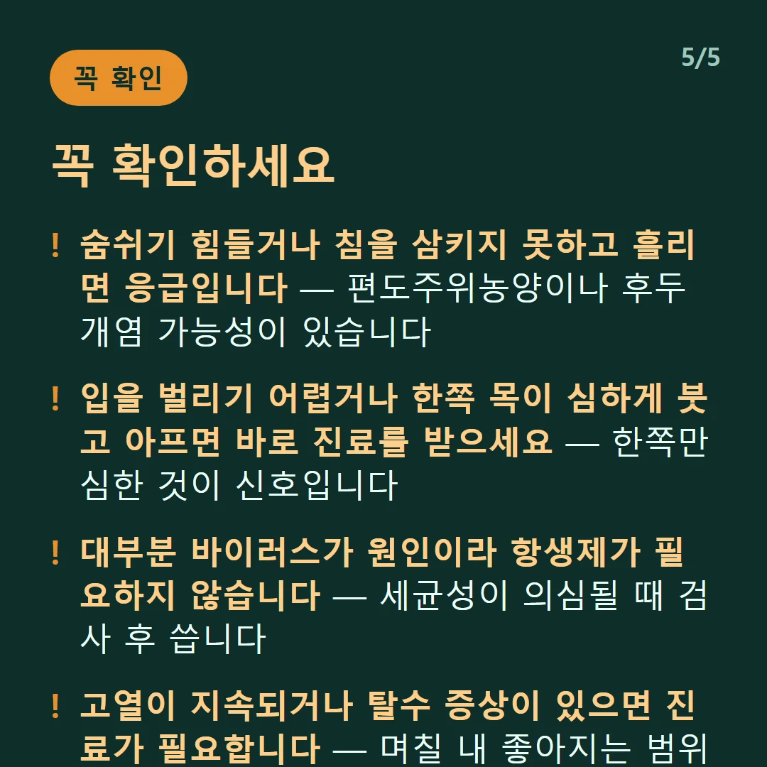 꼭 확인하세요 — 숨쉬기 힘들거나 침을 삼키지 못하고 흘리면 응급입니다 — 편도주위농양이나 후두개염 가능성이 있습니다 / 입을 벌리기 어렵거나 한쪽 목이 심하게 붓고 아프면 바로 진료를 받으세요 — 한쪽만 심한 것이 신호입니다 / 대부분 바이러스가 원인이라 항생제가 필요하지 않습니다 — 세균성이 의심될 때 검사 후 씁니다 / 고열이 지속되거나 탈수 증상이 있으면 진료가 필요합니다 — 며칠 내 좋아지는 범위를 벗어난 것입니다