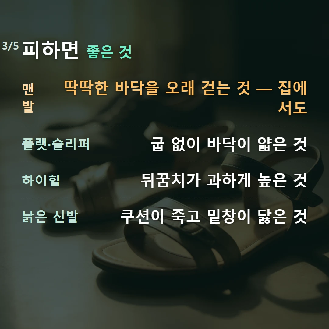피하면 좋은 것 — 맨발 딱딱한 바닥을 오래 걷는 것 — 집에서도, 플랫·슬리퍼 굽 없이 바닥이 얇은 것, 하이힐 뒤꿈치가 과하게 높은 것, 낡은 신발 쿠션이 죽고 밑창이 닳은 것