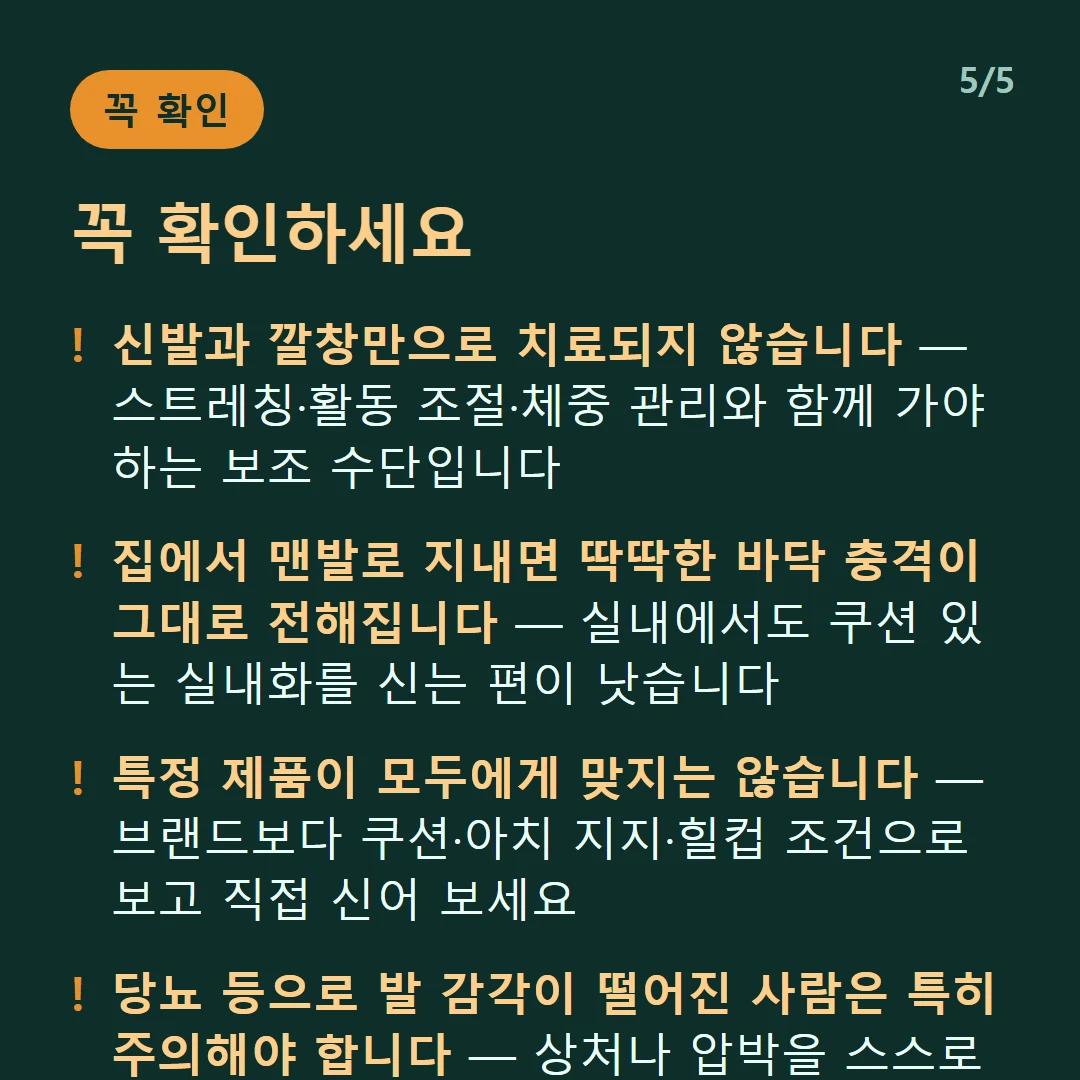 꼭 확인하세요 — 신발과 깔창만으로 치료되지 않습니다 — 스트레칭·활동 조절·체중 관리와 함께 가야 하는 보조 수단입니다 / 집에서 맨발로 지내면 딱딱한 바닥 충격이 그대로 전해집니다 — 실내에서도 쿠션 있는 실내화를 신는 편이 낫습니다 / 특정 제품이 모두에게 맞지는 않습니다 — 브랜드보다 쿠션·아치 지지·힐컵 조건으로 보고 직접 신어 보세요 / 당뇨 등으로 발 감각이 떨어진 사람은 특히 주의해야 합니다 — 상처나 압박을 스스로 느끼기 어렵습니다