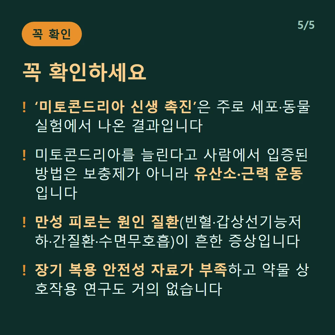 꼭 확인하세요 — ‘미토콘드리아 신생 촉진’은 주로 세포·동물 실험에서 나온 결과입니다 / 미토콘드리아를 늘린다고 사람에서 입증된 방법은 보충제가 아니라 유산소·근력 운동입니다 / 만성 피로는 원인 질환(빈혈·갑상선기능저하·간질환·수면무호흡)이 흔한 증상입니다 / 장기 복용 안전성 자료가 부족하고 약물 상호작용 연구도 거의 없습니다