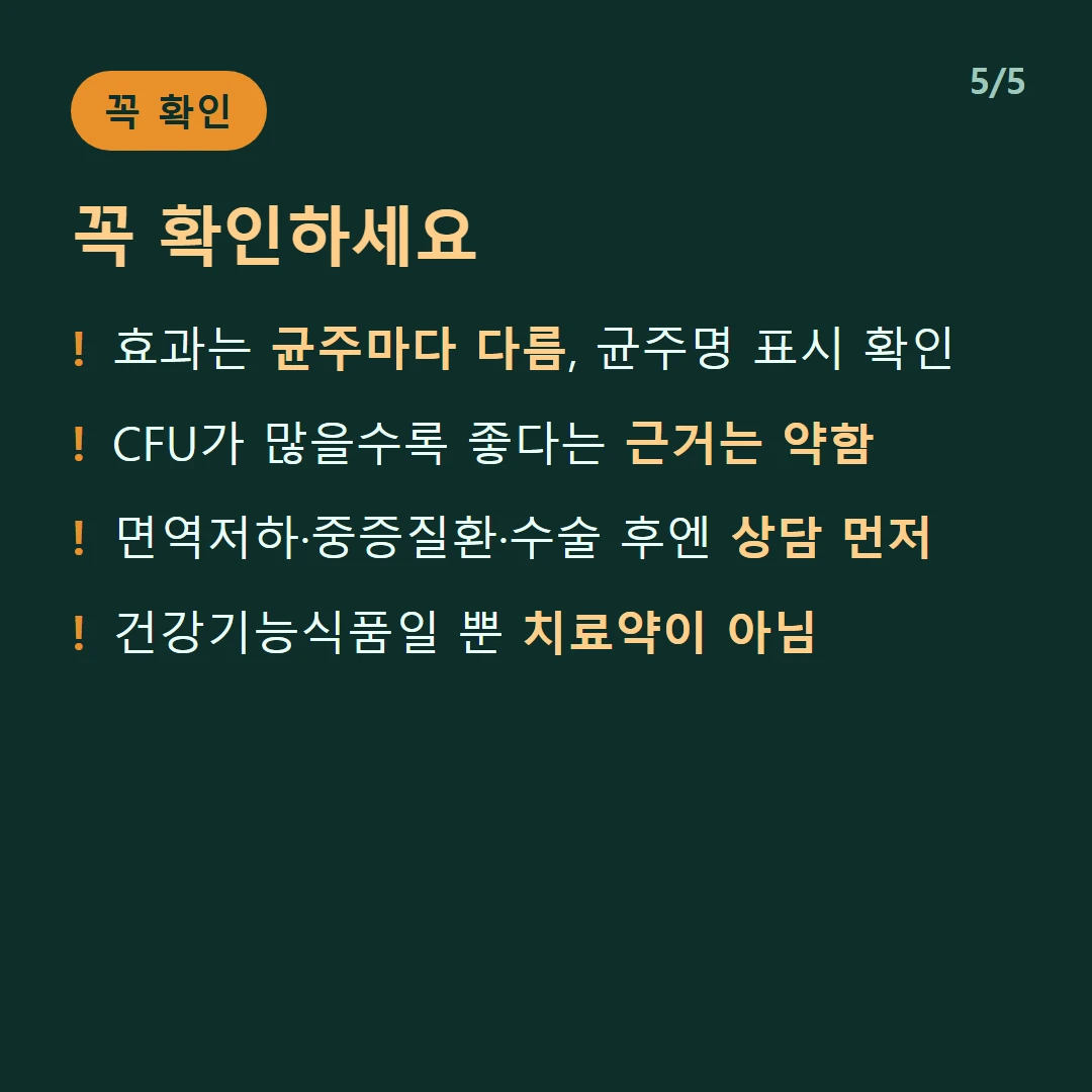 꼭 확인하세요 — 효과는 균주마다 다름, 균주명 표시 확인 / CFU가 많을수록 좋다는 근거는 약함 / 면역저하·중증질환·수술 후엔 상담 먼저 / 건강기능식품일 뿐 치료약이 아님