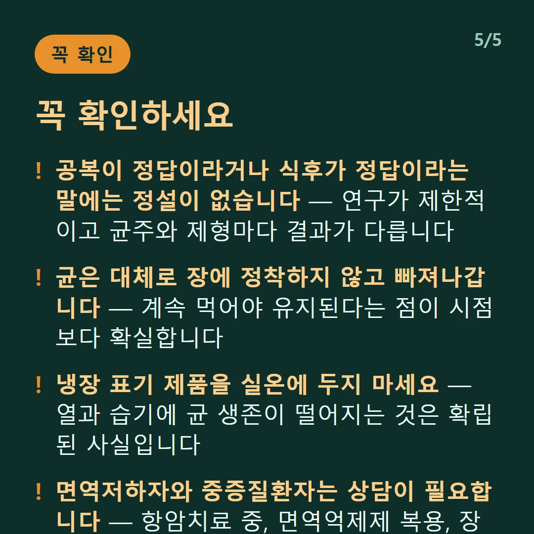 꼭 확인하세요 — 공복이 정답이라거나 식후가 정답이라는 말에는 정설이 없습니다 — 연구가 제한적이고 균주와 제형마다 결과가 다릅니다 / 균은 대체로 장에 정착하지 않고 빠져나갑니다 — 계속 먹어야 유지된다는 점이 시점보다 확실합니다 / 냉장 표기 제품을 실온에 두지 마세요 — 열과 습기에 균 생존이 떨어지는 것은 확립된 사실입니다 / 면역저하자와 중증질환자는 상담이 필요합니다 — 항암치료 중, 면역억제제 복용, 장기이식 후가 여기 해당합니다
