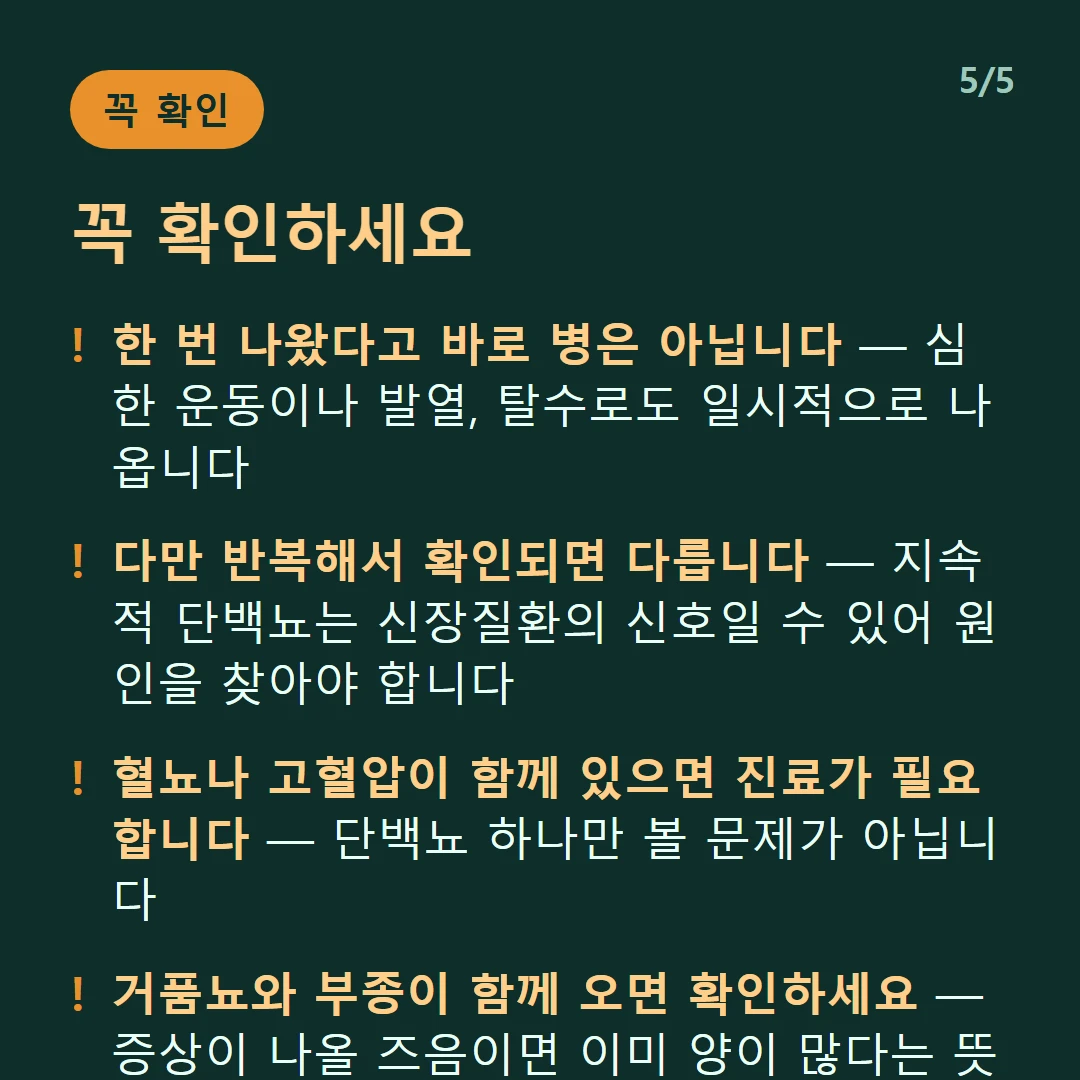 꼭 확인하세요 — 한 번 나왔다고 바로 병은 아닙니다 — 심한 운동이나 발열, 탈수로도 일시적으로 나옵니다 / 다만 반복해서 확인되면 다릅니다 — 지속적 단백뇨는 신장질환의 신호일 수 있어 원인을 찾아야 합니다 / 혈뇨나 고혈압이 함께 있으면 진료가 필요합니다 — 단백뇨 하나만 볼 문제가 아닙니다 / 거품뇨와 부종이 함께 오면 확인하세요 — 증상이 나올 즈음이면 이미 양이 많다는 뜻일 수 있습니다