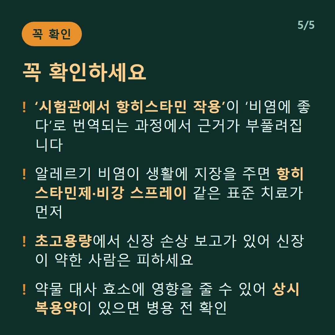 꼭 확인하세요 — ‘시험관에서 항히스타민 작용’이 ‘비염에 좋다’로 번역되는 과정에서 근거가 부풀려집니다 / 알레르기 비염이 생활에 지장을 주면 항히스타민제·비강 스프레이 같은 표준 치료가 먼저 / 초고용량에서 신장 손상 보고가 있어 신장이 약한 사람은 피하세요 / 약물 대사 효소에 영향을 줄 수 있어 상시 복용약이 있으면 병용 전 확인