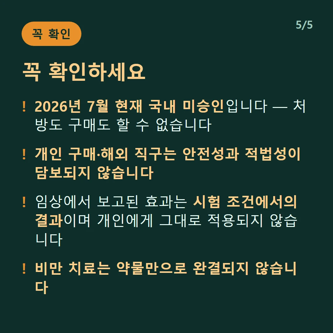 꼭 확인하세요 — 2026년 7월 현재 국내 미승인입니다 — 처방도 구매도 할 수 없습니다 / 개인 구매·해외 직구는 안전성과 적법성이 담보되지 않습니다 / 임상에서 보고된 효과는 시험 조건에서의 결과이며 개인에게 그대로 적용되지 않습니다 / 비만 치료는 약물만으로 완결되지 않습니다