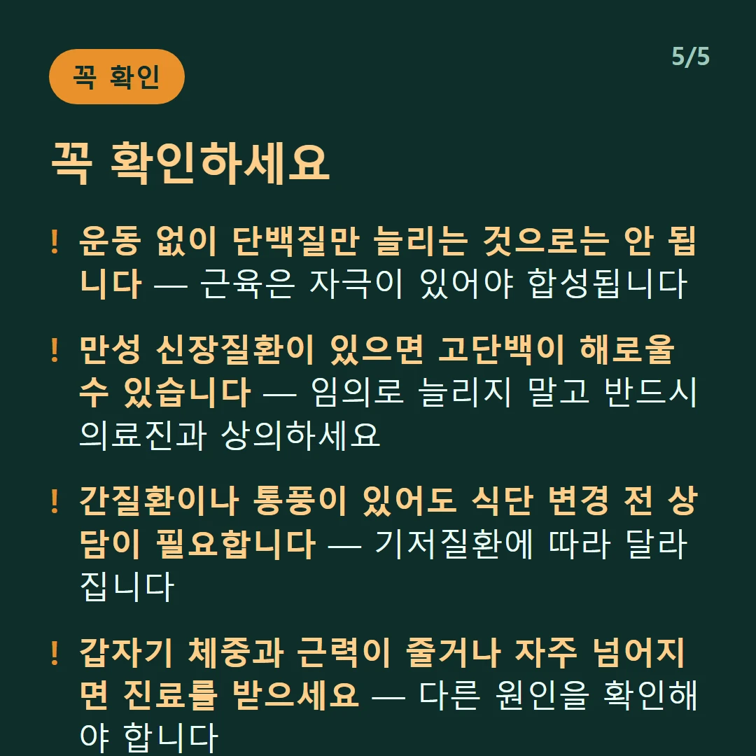 꼭 확인하세요 — 운동 없이 단백질만 늘리는 것으로는 안 됩니다 — 근육은 자극이 있어야 합성됩니다 / 만성 신장질환이 있으면 고단백이 해로울 수 있습니다 — 임의로 늘리지 말고 반드시 의료진과 상의하세요 / 간질환이나 통풍이 있어도 식단 변경 전 상담이 필요합니다 — 기저질환에 따라 달라집니다 / 갑자기 체중과 근력이 줄거나 자주 넘어지면 진료를 받으세요 — 다른 원인을 확인해야 합니다