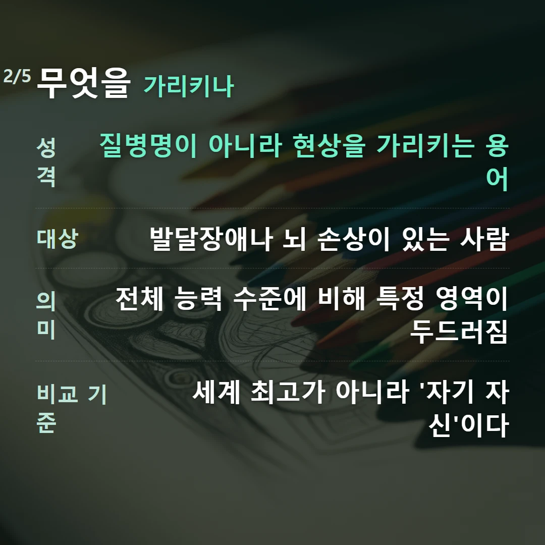 무엇을 가리키나 — 성격 질병명이 아니라 현상을 가리키는 용어, 대상 발달장애나 뇌 손상이 있는 사람, 의미 전체 능력 수준에 비해 특정 영역이 두드러짐, 비교 기준 세계 최고가 아니라 '자기 자신'이다