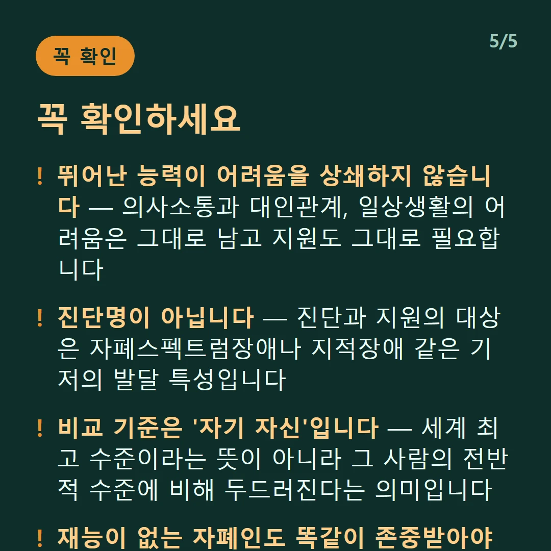 꼭 확인하세요 — 뛰어난 능력이 어려움을 상쇄하지 않습니다 — 의사소통과 대인관계, 일상생활의 어려움은 그대로 남고 지원도 그대로 필요합니다 / 진단명이 아닙니다 — 진단과 지원의 대상은 자폐스펙트럼장애나 지적장애 같은 기저의 발달 특성입니다 / 비교 기준은 '자기 자신'입니다 — 세계 최고 수준이라는 뜻이 아니라 그 사람의 전반적 수준에 비해 두드러진다는 의미입니다 / 재능이 없는 자폐인도 똑같이 존중받아야 합니다 — 능력만으로 사람을 규정할 수 없습니다