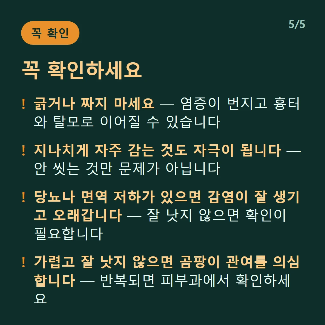 꼭 확인하세요 — 긁거나 짜지 마세요 — 염증이 번지고 흉터와 탈모로 이어질 수 있습니다 / 지나치게 자주 감는 것도 자극이 됩니다 — 안 씻는 것만 문제가 아닙니다 / 당뇨나 면역 저하가 있으면 감염이 잘 생기고 오래갑니다 — 잘 낫지 않으면 확인이 필요합니다 / 가렵고 잘 낫지 않으면 곰팡이 관여를 의심합니다 — 반복되면 피부과에서 확인하세요
