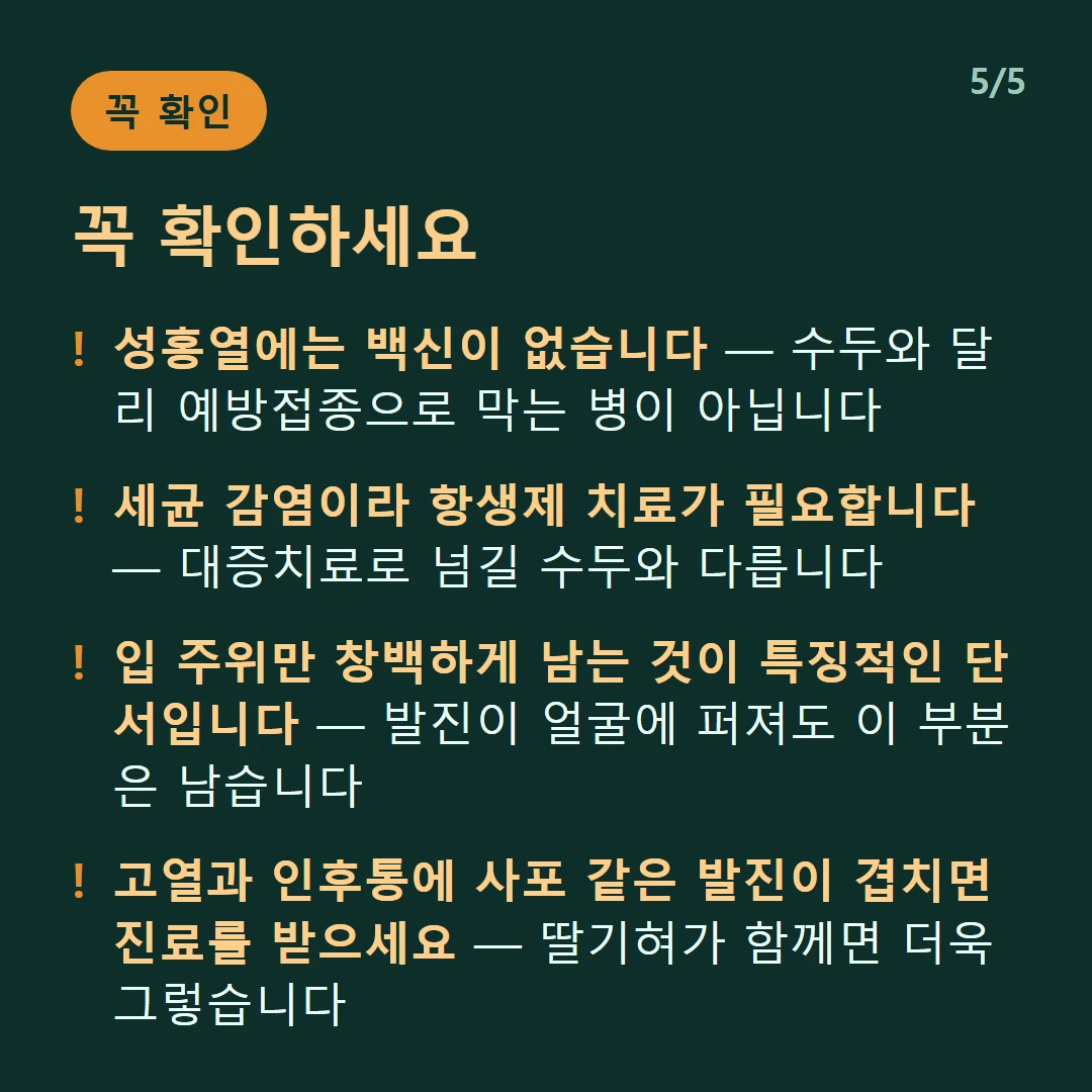 꼭 확인하세요 — 성홍열에는 백신이 없습니다 — 수두와 달리 예방접종으로 막는 병이 아닙니다 / 세균 감염이라 항생제 치료가 필요합니다 — 대증치료로 넘길 수두와 다릅니다 / 입 주위만 창백하게 남는 것이 특징적인 단서입니다 — 발진이 얼굴에 퍼져도 이 부분은 남습니다 / 고열과 인후통에 사포 같은 발진이 겹치면 진료를 받으세요 — 딸기혀가 함께면 더욱 그렇습니다
